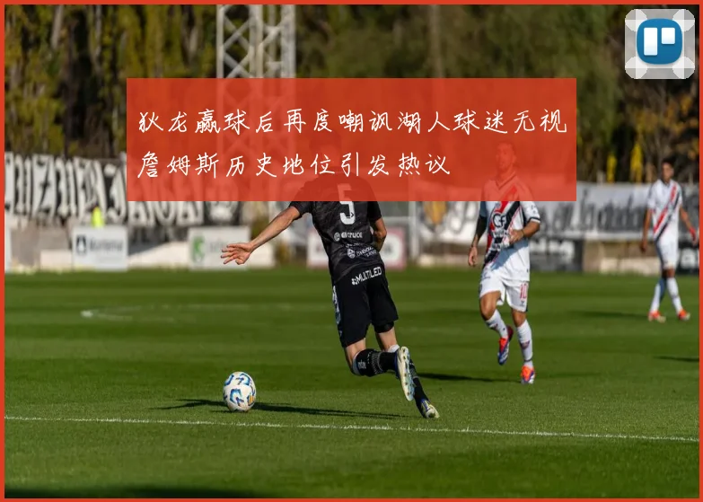 狄龙赢球后再度嘲讽湖人球迷无视詹姆斯历史地位引发热议