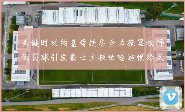 关键时刻约基奇拼尽全力抢篮板摔倒罚球引发爵士主教练哈迪愤怒反应