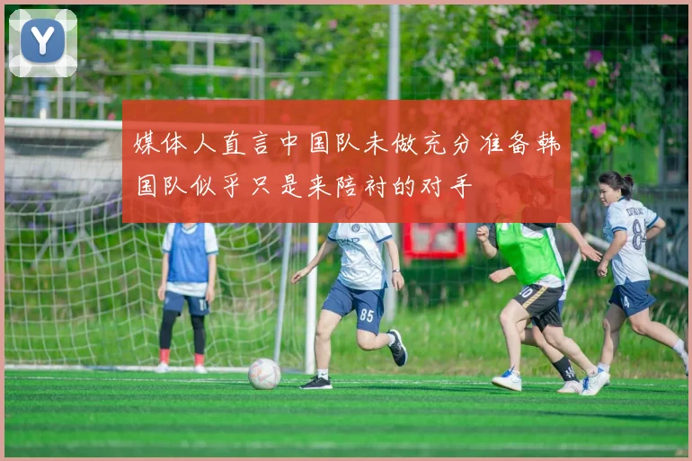 媒体人直言中国队未做充分准备韩国队似乎只是来陪衬的对手