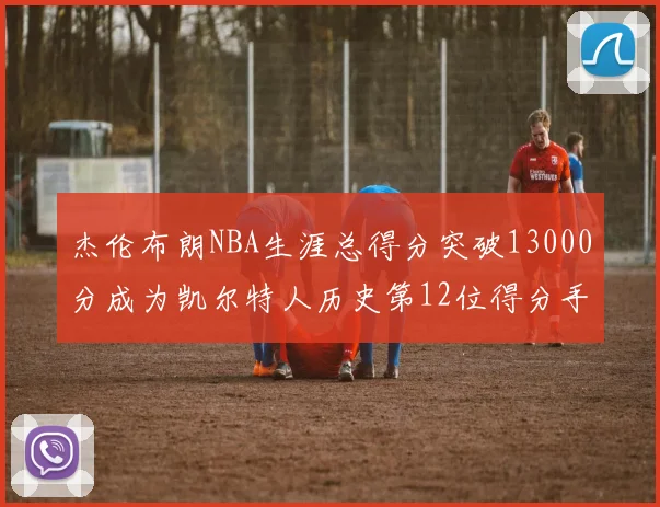 杰伦布朗NBA生涯总得分突破13000分成为凯尔特人历史第12位得分手