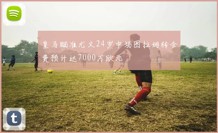皇马瞄准尤文24岁中场图拉姆转会费预计达7000万欧元
