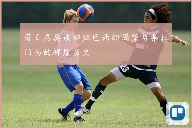 若日尼奥谈回归巴西的渴望与弗拉门戈的辉煌历史
