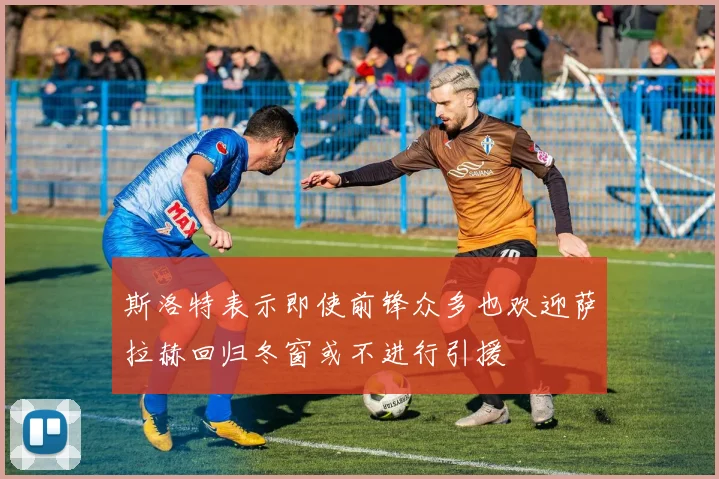 斯洛特表示即使前锋众多也欢迎萨拉赫回归冬窗或不进行引援