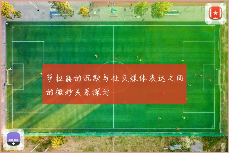 萨拉赫的沉默与社交媒体表达之间的微妙关系探讨