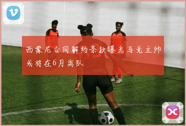西蒙尼合同解约条款曝光马竞主帅或将在6月离队