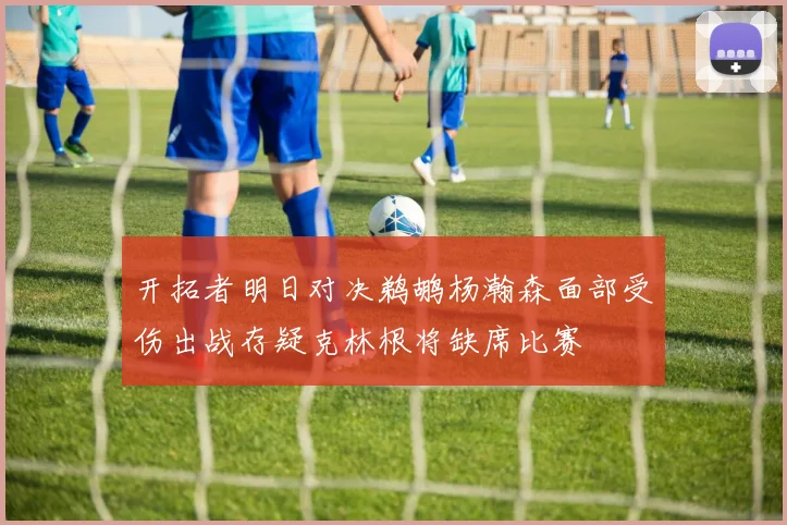 开拓者明日对决鹈鹕杨瀚森面部受伤出战存疑克林根将缺席比赛