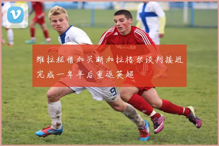 维拉租借加买断加拉格尔谈判接近完成一年半后重返英超