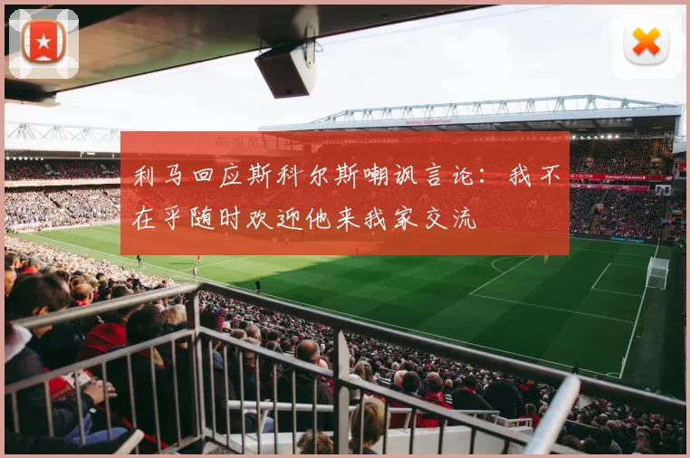 利马回应斯科尔斯嘲讽言论：我不在乎随时欢迎他来我家交流