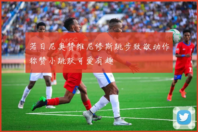 若日尼奥赞维尼修斯跳步致敬动作称赞小跳跃可爱有趣