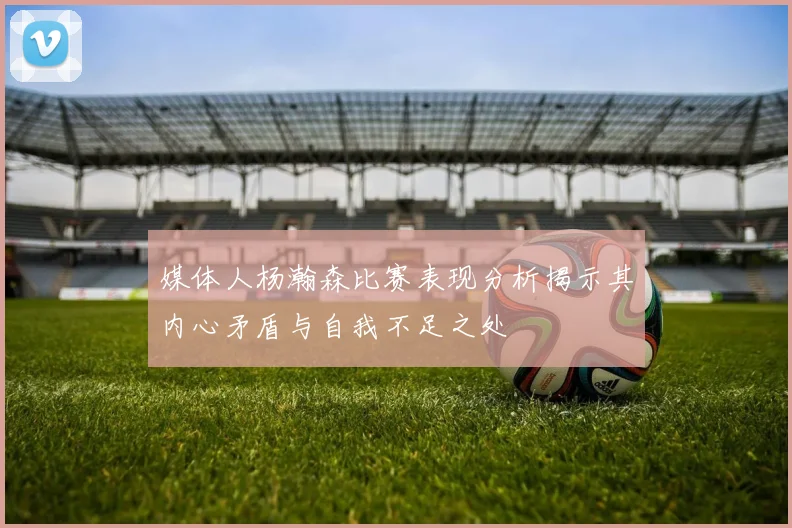 媒体人杨瀚森比赛表现分析揭示其内心矛盾与自我不足之处