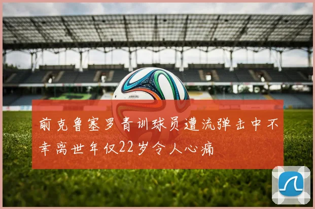 前克鲁塞罗青训球员遭流弹击中不幸离世年仅22岁令人心痛