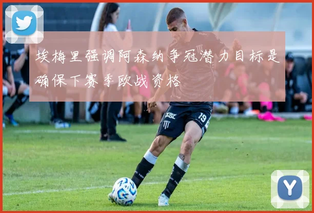 埃梅里强调阿森纳争冠潜力目标是确保下赛季欧战资格