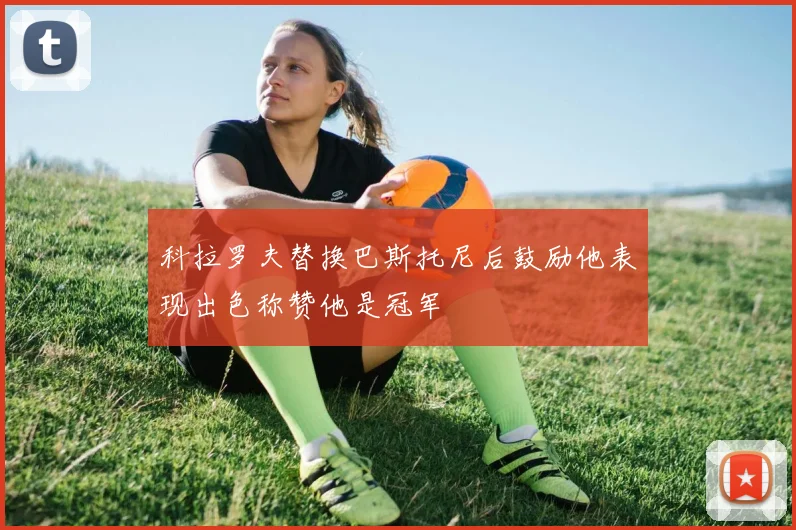 科拉罗夫替换巴斯托尼后鼓励他表现出色称赞他是冠军