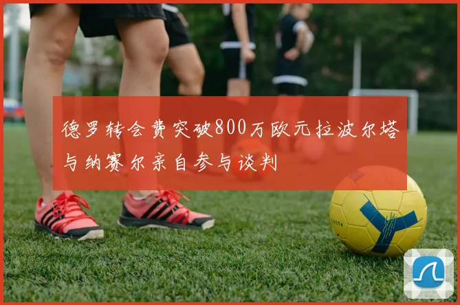 德罗转会费突破800万欧元拉波尔塔与纳赛尔亲自参与谈判