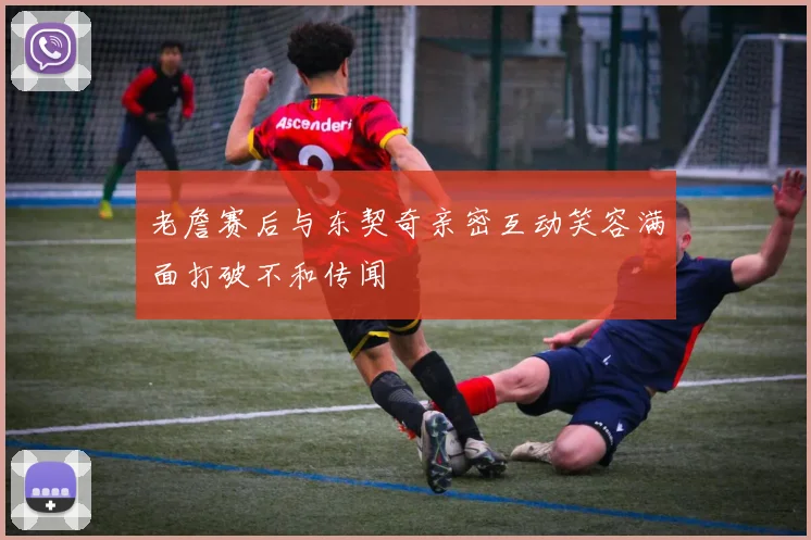 老詹赛后与东契奇亲密互动笑容满面打破不和传闻